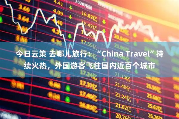 今日云策 去哪儿旅行：“China Travel”持续火热，外国游客飞往国内近百个城市
