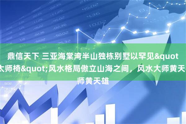 鼎信天下 三亚海棠湾半山独栋别墅以罕见"太师椅"风水格局傲立山海之间，风水大师黄天雄