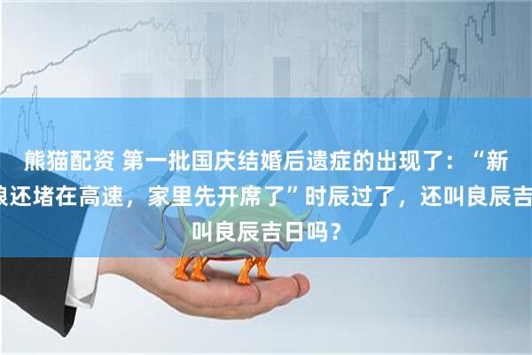 熊猫配资 第一批国庆结婚后遗症的出现了：“新郎新娘还堵在高速，家里先开席了”时辰过了，还叫良辰吉日吗？