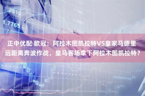 正中优配 欧冠:阿拉木图凯拉特VS皇家马德里 远距离奔波作战,皇马客场拿下阿拉木图凯拉特?