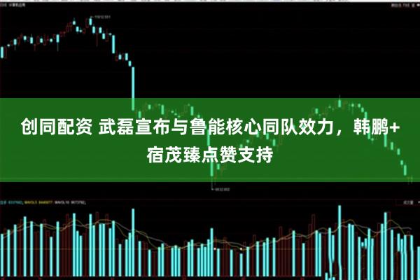 创同配资 武磊宣布与鲁能核心同队效力，韩鹏+宿茂臻点赞支持