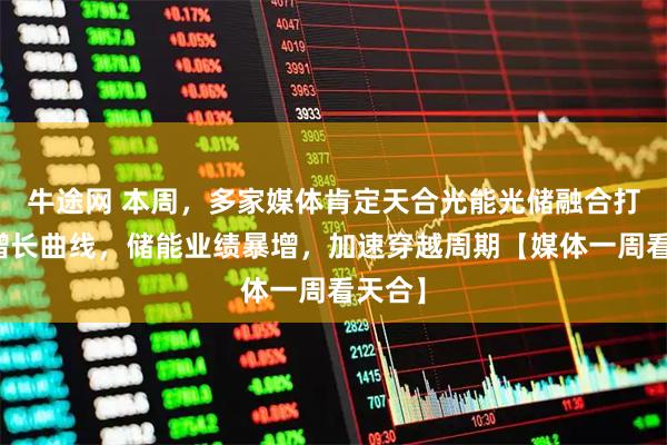 牛途网 本周，多家媒体肯定天合光能光储融合打造新增长曲线，储能业绩暴增，加速穿越周期【媒体一周看天合】