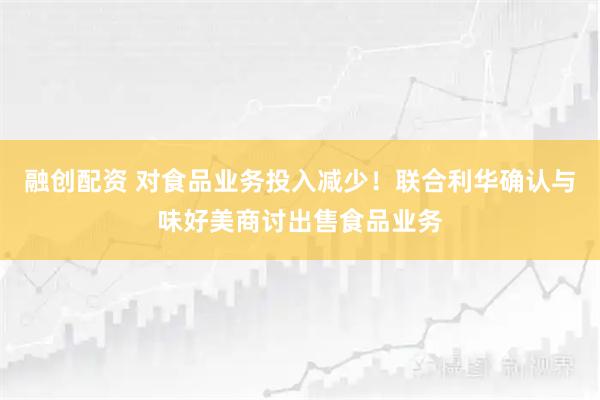 融创配资 对食品业务投入减少！联合利华确认与味好美商讨出售食品业务