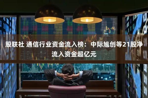 股联社 通信行业资金流入榜：中际旭创等21股净流入资金超亿元
