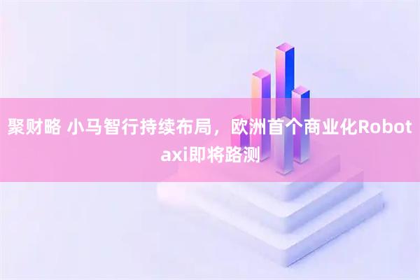 聚财略 小马智行持续布局，欧洲首个商业化Robotaxi即将路测
