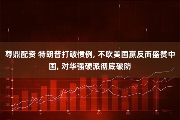 尊鼎配资 特朗普打破惯例, 不吹美国赢反而盛赞中国, 对华强硬派彻底破防