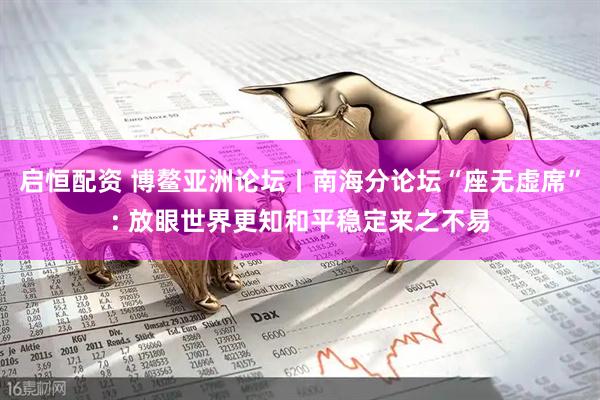 启恒配资 博鳌亚洲论坛丨南海分论坛“座无虚席”: 放眼世界更知和平稳定来之不易